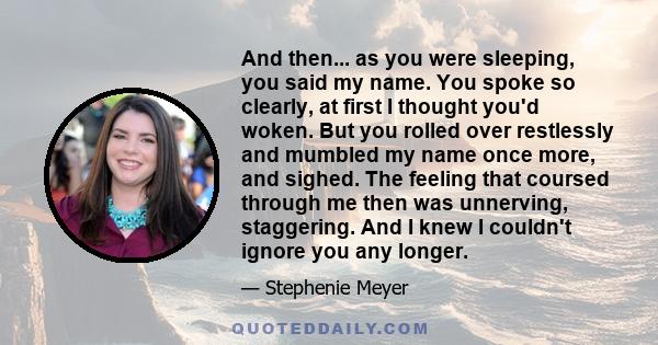 And then... as you were sleeping, you said my name. You spoke so clearly, at first I thought you'd woken. But you rolled over restlessly and mumbled my name once more, and sighed. The feeling that coursed through me