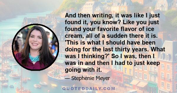 And then writing, it was like I just found it, you know? Like you just found your favorite flavor of ice cream, all of a sudden there it is. 'This is what I should have been doing for the last thirty years. What was I