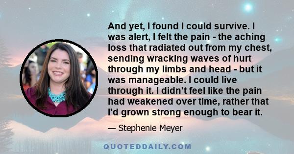 And yet, I found I could survive. I was alert, I felt the pain - the aching loss that radiated out from my chest, sending wracking waves of hurt through my limbs and head - but it was manageable. I could live through