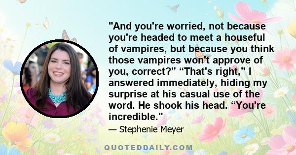 And you're worried, not because you're headed to meet a houseful of vampires, but because you think those vampires won't approve of you, correct?” “That's right,” I answered immediately, hiding my surprise at his casual 