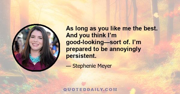 As long as you like me the best. And you think I’m good-looking—sort of. I’m prepared to be annoyingly persistent.