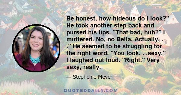 Be honest, how hideous do I look? He took another step back and pursed his lips. That bad, huh? I muttered. No, no Bella. Actually. . . He seemed to be struggling for the right word. You look. . .sexy. I laughed out