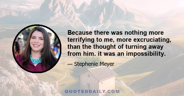 Because there was nothing more terrifying to me, more excruciating, than the thought of turning away from him. it was an impossibility.