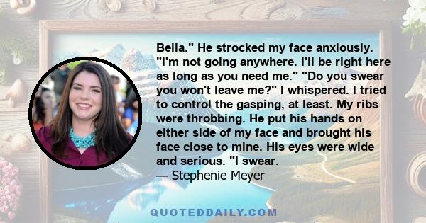 Bella. He strocked my face anxiously. I'm not going anywhere. I'll be right here as long as you need me. Do you swear you won't leave me? I whispered. I tried to control the gasping, at least. My ribs were throbbing. He 