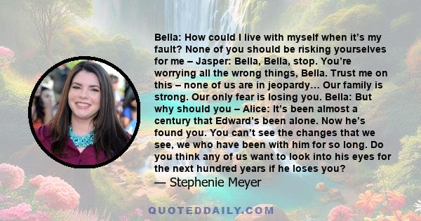 Bella: How could I live with myself when it’s my fault? None of you should be risking yourselves for me – Jasper: Bella, Bella, stop. You’re worrying all the wrong things, Bella. Trust me on this – none of us are in