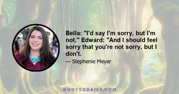 Bella: I'd say I'm sorry, but I'm not. Edward: And I should feel sorry that you're not sorry, but I don't.