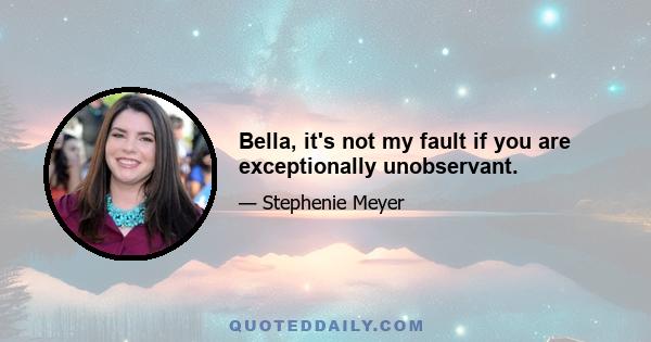 Bella, it's not my fault if you are exceptionally unobservant.