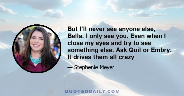 But I’ll never see anyone else, Bella. I only see you. Even when I close my eyes and try to see something else. Ask Quil or Embry. It drives them all crazy