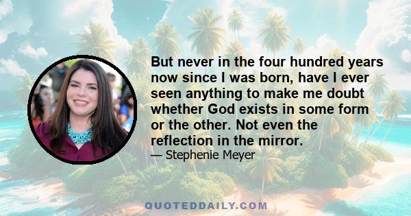 But never in the four hundred years now since I was born, have I ever seen anything to make me doubt whether God exists in some form or the other. Not even the reflection in the mirror.