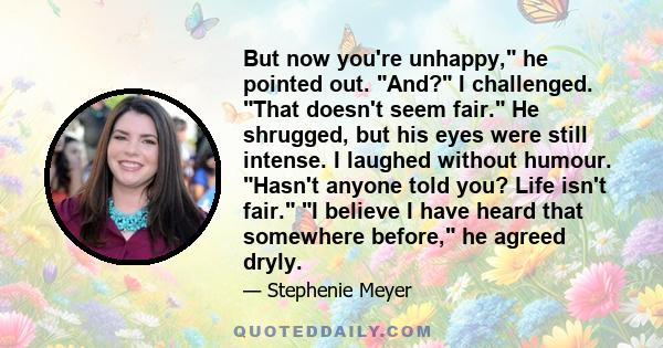 But now you're unhappy, he pointed out. And? I challenged. That doesn't seem fair. He shrugged, but his eyes were still intense. I laughed without humour. Hasn't anyone told you? Life isn't fair. I believe I have heard