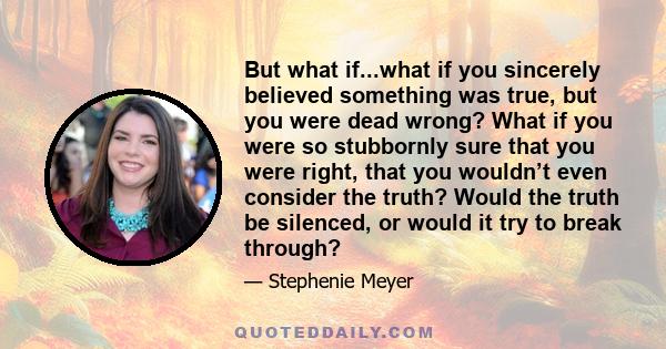 But what if...what if you sincerely believed something was true, but you were dead wrong? What if you were so stubbornly sure that you were right, that you wouldn’t even consider the truth? Would the truth be silenced,