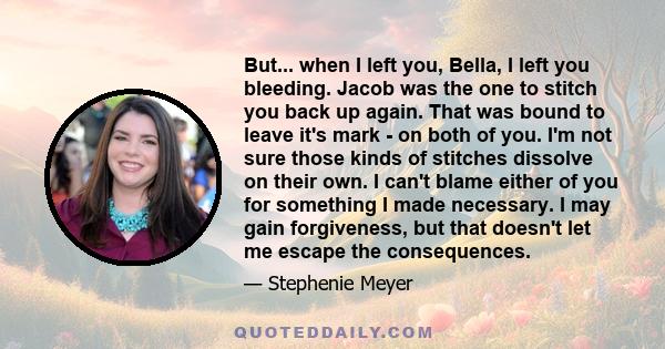 But... when I left you, Bella, I left you bleeding. Jacob was the one to stitch you back up again. That was bound to leave it's mark - on both of you. I'm not sure those kinds of stitches dissolve on their own. I can't