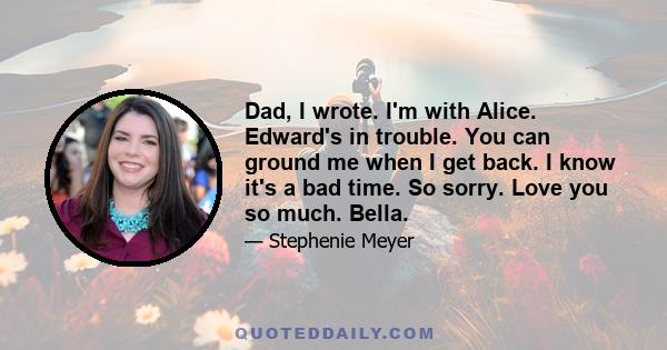 Dad, I wrote. I'm with Alice. Edward's in trouble. You can ground me when I get back. I know it's a bad time. So sorry. Love you so much. Bella.