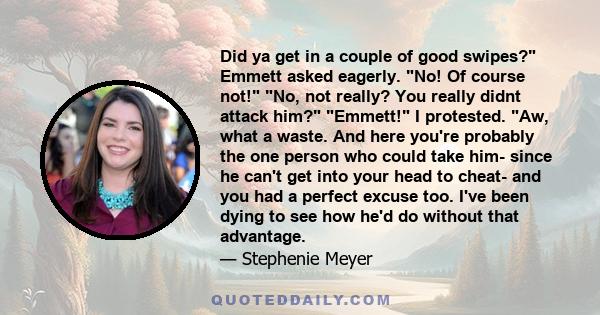 Did ya get in a couple of good swipes? Emmett asked eagerly. No! Of course not! No, not really? You really didnt attack him? Emmett! I protested. Aw, what a waste. And here you're probably the one person who could take