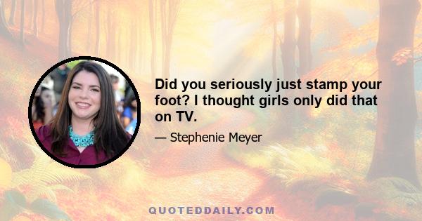 Did you seriously just stamp your foot? I thought girls only did that on TV.