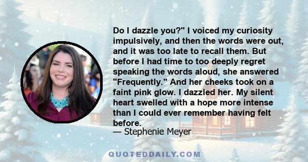 Do I dazzle you? I voiced my curiosity impulsively, and then the words were out, and it was too late to recall them. But before I had time to too deeply regret speaking the words aloud, she answered Frequently. And her