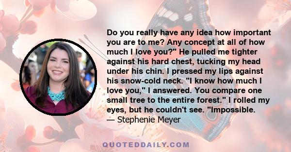 Do you really have any idea how important you are to me? Any concept at all of how much I love you? He pulled me tighter against his hard chest, tucking my head under his chin. I pressed my lips against his snow-cold