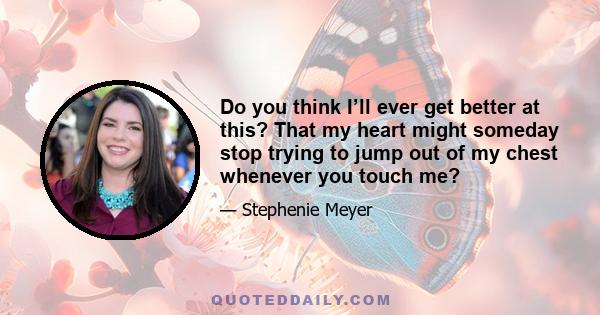 Do you think I’ll ever get better at this? That my heart might someday stop trying to jump out of my chest whenever you touch me?