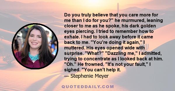 Do you truly believe that you care more for me than I do for you? he murmured, leaning closer to me as he spoke, his dark golden eyes piercing. I tried to remember how to exhale. I had to look away before it came back