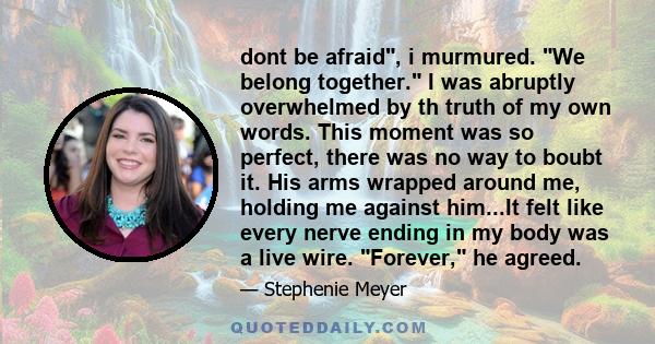 dont be afraid, i murmured. We belong together. I was abruptly overwhelmed by th truth of my own words. This moment was so perfect, there was no way to boubt it. His arms wrapped around me, holding me against him...It