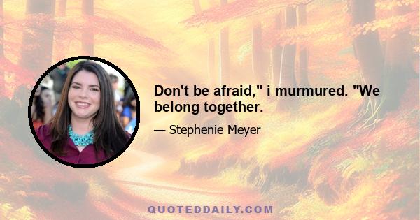 Don't be afraid, i murmured. We belong together.