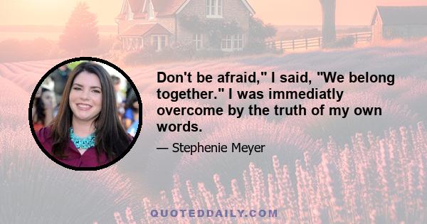 Don't be afraid, I said, We belong together. I was immediatly overcome by the truth of my own words.