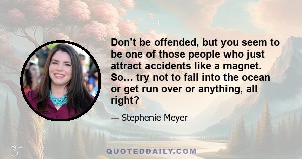 Don’t be offended, but you seem to be one of those people who just attract accidents like a magnet. So… try not to fall into the ocean or get run over or anything, all right?