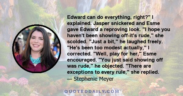 Edward can do everything, right? I explained. Jasper snickered and Esme gave Edward a reproving look. I hope you haven't been showing off-it's rude, she scolded. Just a bit, he laughed freely. He's been too modest