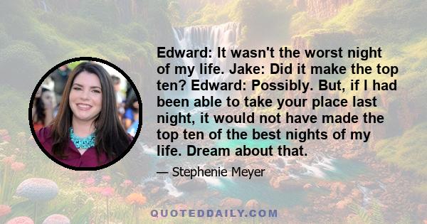 Edward: It wasn't the worst night of my life. Jake: Did it make the top ten? Edward: Possibly. But, if I had been able to take your place last night, it would not have made the top ten of the best nights of my life.