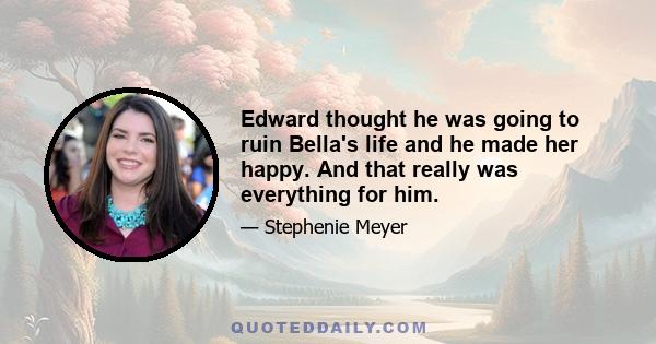 Edward thought he was going to ruin Bella's life and he made her happy. And that really was everything for him.