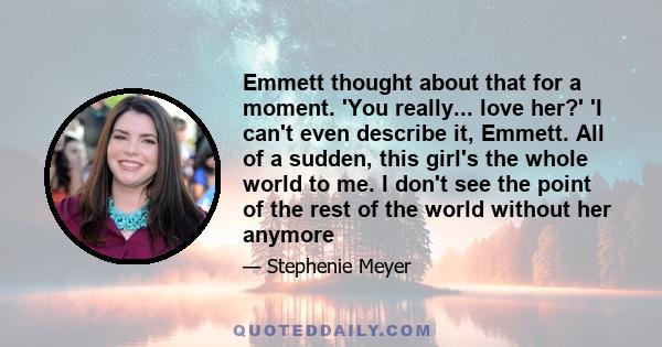 Emmett thought about that for a moment. 'You really... love her?' 'I can't even describe it, Emmett. All of a sudden, this girl's the whole world to me. I don't see the point of the rest of the world without her anymore