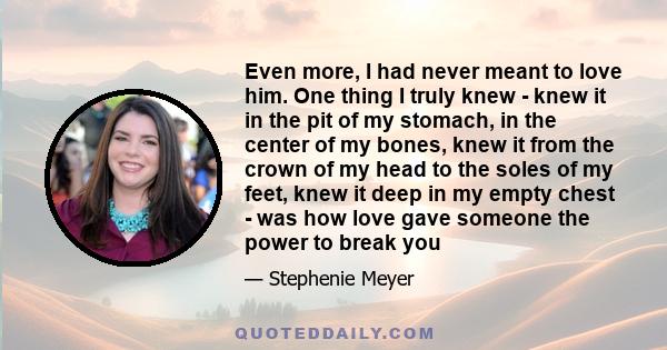 Even more, I had never meant to love him. One thing I truly knew - knew it in the pit of my stomach, in the center of my bones, knew it from the crown of my head to the soles of my feet, knew it deep in my empty chest - 