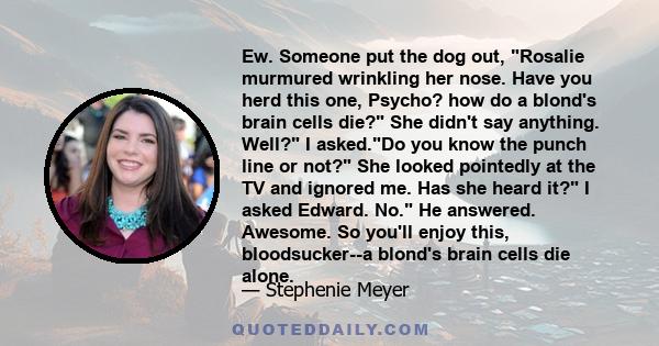 Ew. Someone put the dog out, Rosalie murmured wrinkling her nose. Have you herd this one, Psycho? how do a blond's brain cells die? She didn't say anything. Well? I asked.Do you know the punch line or not? She looked