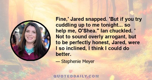 Fine,' Jared snapped. 'But if you try cuddling up to me tonight... so help me, O'Shea. Ian chuckled. ' Not to sound overly arrogant, but to be perfectly honest, Jared, were I so inclined, I think I could do better.