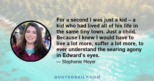 For a second I was just a kid – a kid who had lived all of his life in the same tiny town. Just a child. Because I knew I would have to live a lot more, suffer a lot more, to ever understand the searing agony in