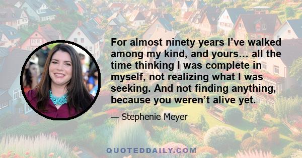 For almost ninety years I’ve walked among my kind, and yours… all the time thinking I was complete in myself, not realizing what I was seeking. And not finding anything, because you weren’t alive yet.