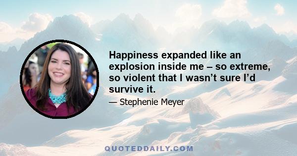 Happiness expanded like an explosion inside me – so extreme, so violent that I wasn’t sure I’d survive it.