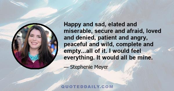 Happy and sad, elated and miserable, secure and afraid, loved and denied, patient and angry, peaceful and wild, complete and empty...all of it. I would feel everything. It would all be mine.