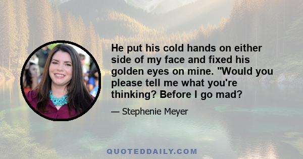 He put his cold hands on either side of my face and fixed his golden eyes on mine. Would you please tell me what you're thinking? Before I go mad?