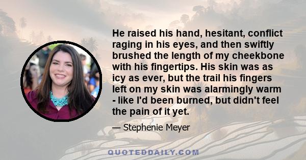 He raised his hand, hesitant, conflict raging in his eyes, and then swiftly brushed the length of my cheekbone with his fingertips. His skin was as icy as ever, but the trail his fingers left on my skin was alarmingly