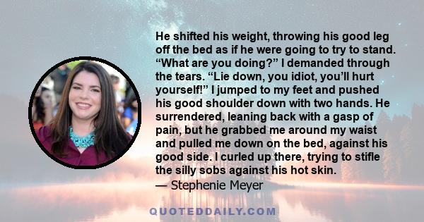 He shifted his weight, throwing his good leg off the bed as if he were going to try to stand. “What are you doing?” I demanded through the tears. “Lie down, you idiot, you’ll hurt yourself!” I jumped to my feet and