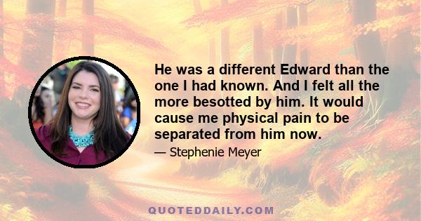 He was a different Edward than the one I had known. And I felt all the more besotted by him. It would cause me physical pain to be separated from him now.