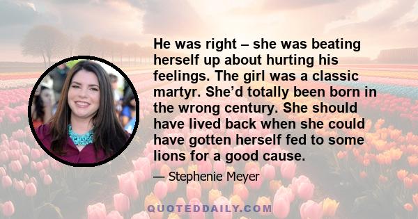 He was right – she was beating herself up about hurting his feelings. The girl was a classic martyr. She’d totally been born in the wrong century. She should have lived back when she could have gotten herself fed to