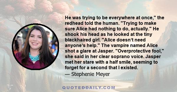 He was trying to be everywhere at once, the redhead told the human. Trying to make sure Alice had nothing to do, actually. He shook his head as he looked at the tiny blackhaired girl. Alice doesn‘t need anyone‘s help.