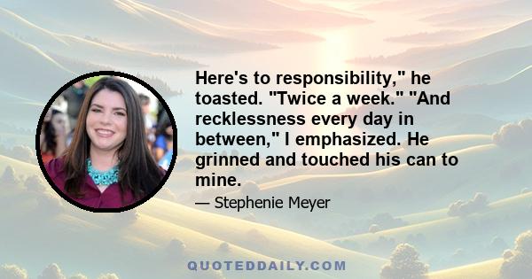 Here's to responsibility, he toasted. Twice a week. And recklessness every day in between, I emphasized. He grinned and touched his can to mine.