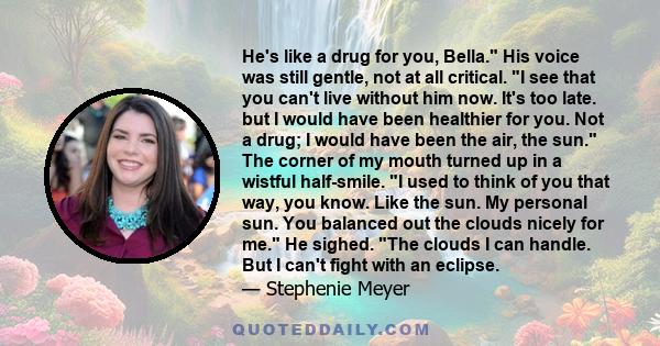 He's like a drug for you, Bella. His voice was still gentle, not at all critical. I see that you can't live without him now. It's too late. but I would have been healthier for you. Not a drug; I would have been the air, 