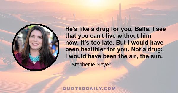 He's like a drug for you, Bella. I see that you can't live without him now. It's too late. But I would have been healthier for you. Not a drug; I would have been the air, the sun.