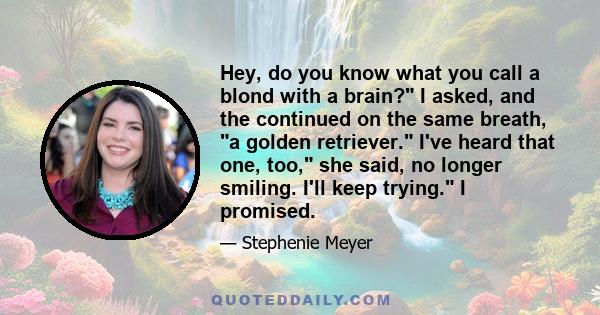 Hey, do you know what you call a blond with a brain? I asked, and the continued on the same breath, a golden retriever. I've heard that one, too, she said, no longer smiling. I'll keep trying. I promised.