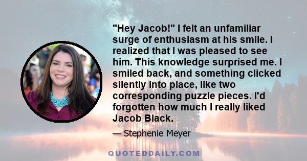 Hey Jacob! I felt an unfamiliar surge of enthusiasm at his smile. I realized that I was pleased to see him. This knowledge surprised me. I smiled back, and something clicked silently into place, like two corresponding