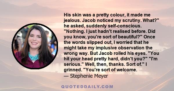 His skin was a pretty colour, it made me jealous. Jacob noticed my scrutiny. What? he asked, suddenly self-conscious. Nothing. I just hadn't realised before. Did you know, you're sort of beautiful? Once the words